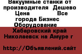 Вакуумные станки от производителя. Дешево › Цена ­ 150 000 - Все города Бизнес » Оборудование   . Хабаровский край,Николаевск-на-Амуре г.